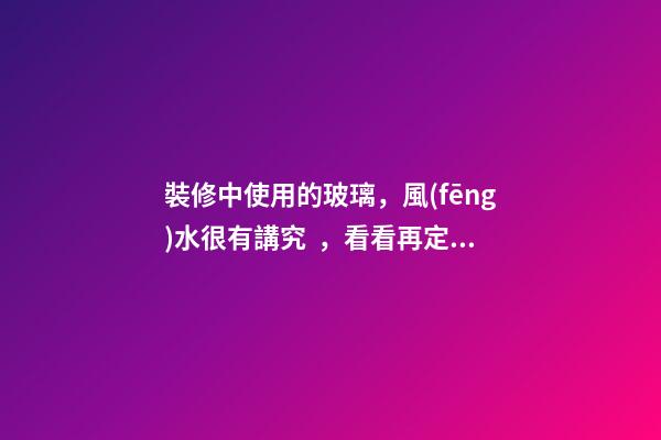 裝修中使用的玻璃，風(fēng)水很有講究，看看再定設(shè)計方案